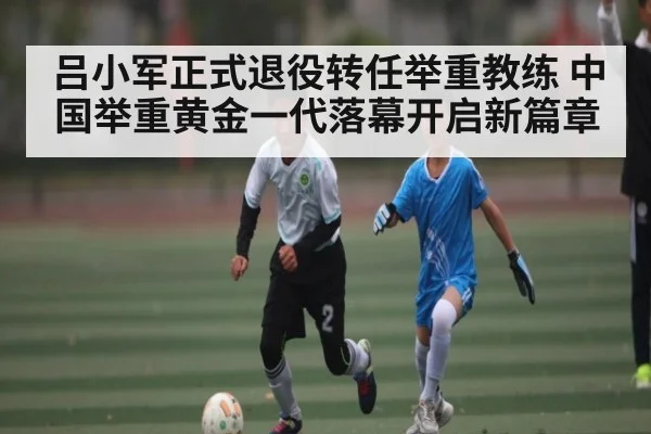 吕小军正式退役转任举重教练 中国举重黄金一代落幕开启新篇章