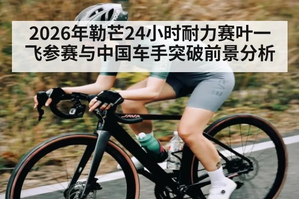 2026年勒芒24小时耐力赛叶一飞参赛与中国车手突破前景分析