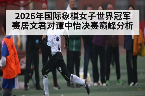 2026年国际象棋女子世界冠军赛居文君对谭中怡决赛巅峰分析